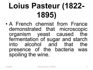 Loius Pasteur (1822-
1895)
• A French chemist from France
demonstrated that microscopic
organism yeast caused the
fermentation of sugar and starch
into alcohol and that the
presence of the bacteria was
spoiling the wine.
11/9/2019 73Prepared by Jones H.M-MBA
 