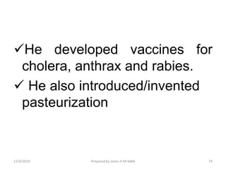 He developed vaccines for
cholera, anthrax and rabies.
 He also introduced/invented
pasteurization
11/9/2019 74Prepared by Jones H.M-MBA
 