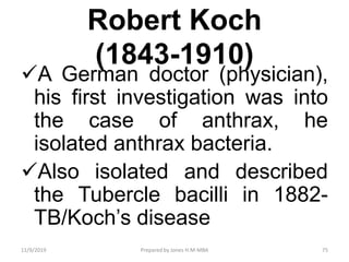 Robert Koch
(1843-1910)
A German doctor (physician),
his first investigation was into
the case of anthrax, he
isolated anthrax bacteria.
Also isolated and described
the Tubercle bacilli in 1882-
TB/Koch’s disease
11/9/2019 75Prepared by Jones H.M-MBA
 