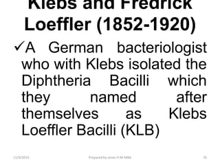Klebs and Fredrick
Loeffler (1852-1920)
A German bacteriologist
who with Klebs isolated the
Diphtheria Bacilli which
they named after
themselves as Klebs
Loeffler Bacilli (KLB)
11/9/2019 76Prepared by Jones H.M-MBA
 