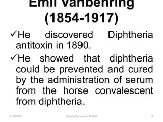 Emil Vanbehring
(1854-1917)
He discovered Diphtheria
antitoxin in 1890.
He showed that diphtheria
could be prevented and cured
by the administration of serum
from the horse convalescent
from diphtheria.
11/9/2019 78Prepared by Jones H.M-MBA
 