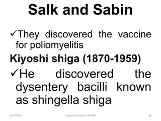 Salk and Sabin
They discovered the vaccine
for poliomyelitis
Kiyoshi shiga (1870-1959)
He discovered the
dysentery bacilli known
as shingella shiga
11/9/2019 80Prepared by Jones H.M-MBA
 