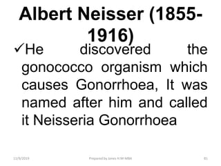 Albert Neisser (1855-
1916)
He discovered the
gonococco organism which
causes Gonorrhoea, It was
named after him and called
it Neisseria Gonorrhoea
11/9/2019 81Prepared by Jones H.M-MBA
 