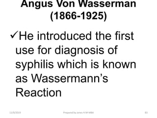 Angus Von Wasserman
(1866-1925)
He introduced the first
use for diagnosis of
syphilis which is known
as Wassermann’s
Reaction
11/9/2019 83Prepared by Jones H.M-MBA
 