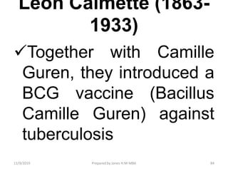 Leon Calmette (1863-
1933)
Together with Camille
Guren, they introduced a
BCG vaccine (Bacillus
Camille Guren) against
tuberculosis
11/9/2019 84Prepared by Jones H.M-MBA
 