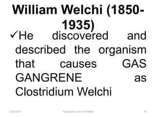 William Welchi (1850-
1935)
He discovered and
described the organism
that causes GAS
GANGRENE as
Clostridium Welchi
11/9/2019 85Prepared by Jones H.M-MBA
 