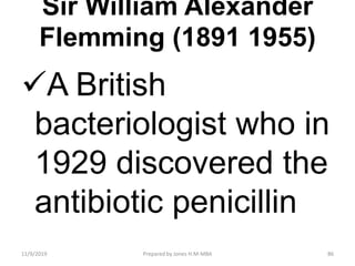 Sir William Alexander
Flemming (1891 1955)
A British
bacteriologist who in
1929 discovered the
antibiotic penicillin
11/9/2019 86Prepared by Jones H.M-MBA
 