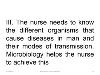 III. The nurse needs to know
the different organisms that
cause diseases in man and
their modes of transmission.
Microbiology helps the nurse
to achieve this
11/9/2019 90Prepared by Jones H.M-MBA
 