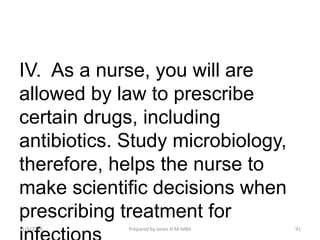 IV. As a nurse, you will are
allowed by law to prescribe
certain drugs, including
antibiotics. Study microbiology,
therefore, helps the nurse to
make scientific decisions when
prescribing treatment for
11/9/2019 91Prepared by Jones H.M-MBA
 