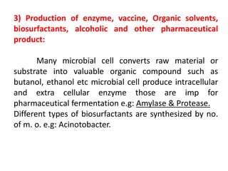 3) Production of enzyme, vaccine, Organic solvents,
biosurfactants, alcoholic and other pharmaceutical
product:
Many microbial cell converts raw material or
substrate into valuable organic compound such as
butanol, ethanol etc microbial cell produce intracellular
and extra cellular enzyme those are imp for
pharmaceutical fermentation e.g: Amylase & Protease.
Different types of biosurfactants are synthesized by no.
of m. o. e.g: Acinotobacter.
 
