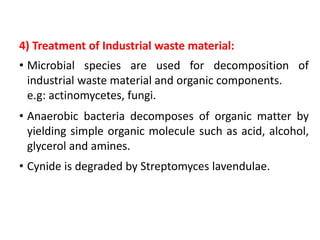 4) Treatment of Industrial waste material:
• Microbial species are used for decomposition of
industrial waste material and organic components.
e.g: actinomycetes, fungi.
• Anaerobic bacteria decomposes of organic matter by
yielding simple organic molecule such as acid, alcohol,
glycerol and amines.
• Cynide is degraded by Streptomyces lavendulae.
 