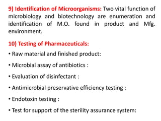 9) Identification of Microorganisms: Two vital function of
microbiology and biotechnology are enumeration and
identification of M.O. found in product and Mfg.
environment.
10) Testing of Pharmaceuticals:
• Raw material and finished product:
• Microbial assay of antibiotics :
• Evaluation of disinfectant :
• Antimicrobial preservative efficiency testing :
• Endotoxin testing :
• Test for support of the sterility assurance system:
 