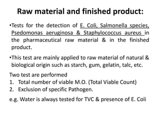 Raw material and finished product:
•Tests for the detection of E. Coli, Salmonella species,
Psedomonas aeruginosa & Staphylococcus aureus in
the pharmaceutical raw material & in the finished
product.
•This test are mainly applied to raw material of natural &
biological origin such as starch, gum, gelatin, talc, etc.
Two test are performed
1. Total number of viable M.O. (Total Viable Count)
2. Exclusion of specific Pathogen.
e.g. Water is always tested for TVC & presence of E. Coli
 