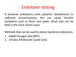 Endotoxin testing
If bacterial endotoxins enter patients’ bloodstream in
sufficient concentrations, this can cause harmful
symptoms such as fever and septic shock and can be
fatal in the most severe cases.
Methods that can be used to detect bacterial endotoxins.
1. Rabbit Pyrogen Test (RPT)
2. Limulus Amebocyte Lysate (LAL)
 