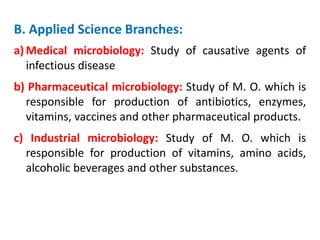 B. Applied Science Branches:
a) Medical microbiology: Study of causative agents of
infectious disease
b) Pharmaceutical microbiology: Study of M. O. which is
responsible for production of antibiotics, enzymes,
vitamins, vaccines and other pharmaceutical products.
c) Industrial microbiology: Study of M. O. which is
responsible for production of vitamins, amino acids,
alcoholic beverages and other substances.
 