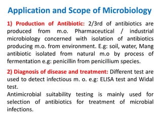 Application and Scope of Microbiology
1) Production of Antibiotic: 2/3rd of antibiotics are
produced from m.o. Pharmaceutical / industrial
microbiology concerned with isolation of antibiotics
producing m.o. from environment. E.g: soil, water, Mang
antibiotic isolated from natural m.o by process of
fermentation e.g: penicillin from penicillium species.
2) Diagnosis of disease and treatment: Different test are
used to detect infectious m. o. e.g: ELISA test and Widal
test.
Antimicrobial suitability testing is mainly used for
selection of antibiotics for treatment of microbial
infections.
 