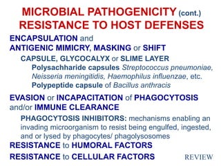 MICROBIAL PATHOGENICITY (cont.)
RESISTANCE TO HOST DEFENSES
ENCAPSULATION and
ANTIGENIC MIMICRY, MASKING or SHIFT
CAPSULE, GLYCOCALYX or SLIME LAYER
Polysachharide capsules Streptococcus pneumoniae,
Neisseria meningitidis, Haemophilus influenzae, etc.
Polypeptide capsule of Bacillus anthracis
EVASION or INCAPACITATION of PHAGOCYTOSIS
and/or IMMUNE CLEARANCE
PHAGOCYTOSIS INHIBITORS: mechanisms enabling an
invading microorganism to resist being engulfed, ingested,
and or lysed by phagocytes/ phagolysosomes
RESISTANCE to HUMORAL FACTORS
RESISTANCE to CELLULAR FACTORS REVIEW
 