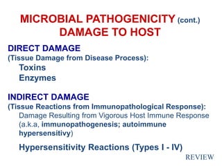 MICROBIAL PATHOGENICITY (cont.)
DAMAGE TO HOST
DIRECT DAMAGE
(Tissue Damage from Disease Process):
Toxins
Enzymes
INDIRECT DAMAGE
(Tissue Reactions from Immunopathological Response):
Damage Resulting from Vigorous Host Immune Response
(a.k.a, immunopathogenesis; autoimmune
hypersensitivy)
Hypersensitivity Reactions (Types I - IV)
REVIEW
 