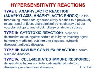 HYPERSENSITIVITY REACTIONS
TYPE I: ANAPHYLACTIC REACTION
(ANAPHYLAXIS, ANAPHYLACTIC SHOCK): a life-
threatening immediate hypersensitivity reaction to a previously
encountered antigen, characterized by respiratory distress,
vascular collapse, and shock; allergy or atopic diseases
TYPE II: CYTOTOXIC REACTION: a specific
destructive action against certain cells by an invading agent;
humorally mediated, autoimmune diseases, cytotoxic
diseases, antibody diseases
TYPE III: IMMUNE COMPLEX REACTION: serum
sickness diseases
TYPE IV: CELL-MEDIATED IMMUNE RESPONSE:
delayed-type hypersensitivity, cell- mediated cytotoxic
diseases, granulomatous diseases REVIEW
 