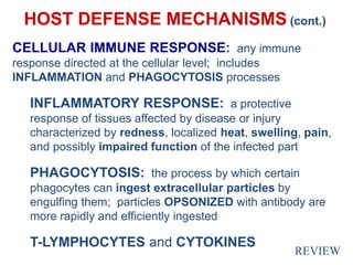 HOST DEFENSE MECHANISMS (cont.)
CELLULAR IMMUNE RESPONSE: any immune
response directed at the cellular level; includes
INFLAMMATION and PHAGOCYTOSIS processes
INFLAMMATORY RESPONSE: a protective
response of tissues affected by disease or injury
characterized by redness, localized heat, swelling, pain,
and possibly impaired function of the infected part
PHAGOCYTOSIS: the process by which certain
phagocytes can ingest extracellular particles by
engulfing them; particles OPSONIZED with antibody are
more rapidly and efficiently ingested
T-LYMPHOCYTES and CYTOKINES
REVIEW
 