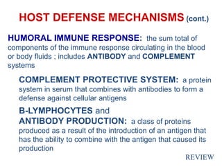 HOST DEFENSE MECHANISMS (cont.)
HUMORAL IMMUNE RESPONSE: the sum total of
components of the immune response circulating in the blood
or body fluids ; includes ANTIBODY and COMPLEMENT
systems
COMPLEMENT PROTECTIVE SYSTEM: a protein
system in serum that combines with antibodies to form a
defense against cellular antigens
B-LYMPHOCYTES and
ANTIBODY PRODUCTION: a class of proteins
produced as a result of the introduction of an antigen that
has the ability to combine with the antigen that caused its
production
REVIEW
 