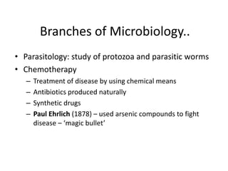Branches of Microbiology..
• Parasitology: study of protozoa and parasitic worms
• Chemotherapy
– Treatment of disease by using chemical means
– Antibiotics produced naturally
– Synthetic drugs
– Paul Ehrlich (1878) – used arsenic compounds to fight
disease – ‘magic bullet’
 