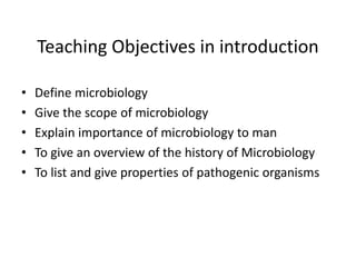 Teaching Objectives in introduction
• Define microbiology
• Give the scope of microbiology
• Explain importance of microbiology to man
• To give an overview of the history of Microbiology
• To list and give properties of pathogenic organisms
 
