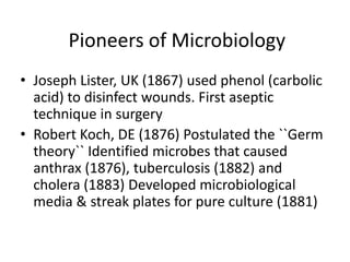 Pioneers of Microbiology
• Joseph Lister, UK (1867) used phenol (carbolic
acid) to disinfect wounds. First aseptic
technique in surgery
• Robert Koch, DE (1876) Postulated the ``Germ
theory`` Identified microbes that caused
anthrax (1876), tuberculosis (1882) and
cholera (1883) Developed microbiological
media & streak plates for pure culture (1881)
 