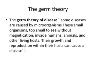 The germ theory
• The germ theory of disease ``some diseases
are caused by microorganisms These small
organisms, too small to see without
magnification, invade humans, animals, and
other living hosts. Their growth and
reproduction within their hosts can cause a
disease``.
 