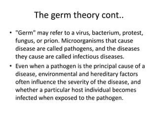 The germ theory cont..
• "Germ" may refer to a virus, bacterium, protest,
fungus, or prion. Microorganisms that cause
disease are called pathogens, and the diseases
they cause are called infectious diseases.
• Even when a pathogen is the principal cause of a
disease, environmental and hereditary factors
often influence the severity of the disease, and
whether a particular host individual becomes
infected when exposed to the pathogen.
 