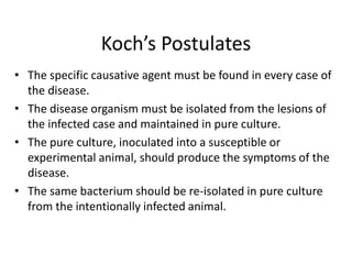 Koch’s Postulates
• The specific causative agent must be found in every case of
the disease.
• The disease organism must be isolated from the lesions of
the infected case and maintained in pure culture.
• The pure culture, inoculated into a susceptible or
experimental animal, should produce the symptoms of the
disease.
• The same bacterium should be re-isolated in pure culture
from the intentionally infected animal.
 