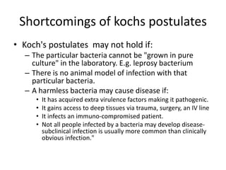 Shortcomings of kochs postulates
• Koch's postulates may not hold if:
– The particular bacteria cannot be "grown in pure
culture" in the laboratory. E.g. leprosy bacterium
– There is no animal model of infection with that
particular bacteria.
– A harmless bacteria may cause disease if:
• It has acquired extra virulence factors making it pathogenic.
• It gains access to deep tissues via trauma, surgery, an IV line
• It infects an immuno-compromised patient.
• Not all people infected by a bacteria may develop disease-
subclinical infection is usually more common than clinically
obvious infection."
 