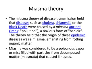 Miasma theory
• The miasma theory of disease transmission held
that diseases such as cholera, chlamydia or the
Black Death were caused by a miasma ancient
Greek: "pollution"), a noxious form of "bad air".
The theory held that the origin of these epidemic
diseases was a miasma, emanating from rotting
organic matter.
• Miasma was considered to be a poisonous vapor
or mist filled with particles from decomposed
matter (miasmata) that caused illnesses.
 