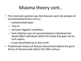 Miasma theory cont..
• The miasmatic position was that diseases were the product of
environmental factors such as
– contaminated water
– foul air
– and poor hygienic conditions.
– Such infection was not passed between individuals but
would affect individuals within the locale that gave rise to
such vapors.
– It was identifiable by its foul smell.
• Predominant theory of disease transmission before the germ
theory of disease took hold in the 19th century.
 