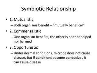 Symbiotic Relationship
• 1. Mutualistic
– Both organisms benefit – “mutually benefical”
• 2. Commensalistic
– One organism benefits, the other is neither helped
nor harmed
• 3. Opportunistic
– Under normal conditions, microbe does not cause
disease, but if conditions become conducive , it
can cause disease
 