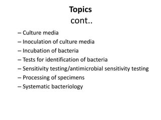 Topics
cont..
– Culture media
– Inoculation of culture media
– Incubation of bacteria
– Tests for identification of bacteria
– Sensitivity testing/antimicrobial sensitivity testing
– Processing of specimens
– Systematic bacteriology
 