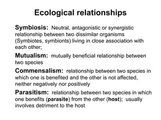 Ecological relationships
Symbiosis: Neutral, antagonistic or synergistic
relationship between two dissimilar organisms
(Symbiotes, symbionts) living in close association with
each other;
Mutualism: mutually beneficial relationship between
two species
Commensalism: relationship between two species in
which one is benefited and the other is not affected,
neither negatively nor positively
Parasitism: relationship between two species in which
one benefits (parasite) from the other (host); usually
involves detriment to the host
 