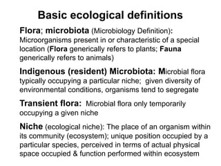 Basic ecological definitions
Flora; microbiota (Microbiology Definition):
Microorganisms present in or characteristic of a special
location (Flora generically refers to plants; Fauna
generically refers to animals)
Indigenous (resident) Microbiota: Microbial flora
typically occupying a particular niche; given diversity of
environmental conditions, organisms tend to segregate
Transient flora: Microbial flora only temporarily
occupying a given niche
Niche (ecological niche): The place of an organism within
its community (ecosystem); unique position occupied by a
particular species, perceived in terms of actual physical
space occupied & function performed within ecosystem
 