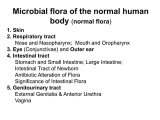 Microbial flora of the normal human
body (normal flora)
1. Skin
2. Respiratory tract
Nose and Nasopharynx; Mouth and Oropharynx
3. Eye (Conjunctivae) and Outer ear
4. Intestinal tract
Stomach and Small Intestine; Large Intestine;
Intestinal Tract of Newborn
Antibiotic Alteration of Flora
Significance of Intestinal Flora
5. Genitourinary tract
External Genitalia & Anterior Urethra
Vagina
 