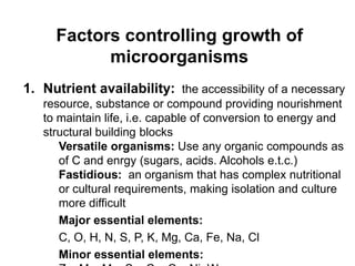 Factors controlling growth of
microorganisms
1. Nutrient availability: the accessibility of a necessary
resource, substance or compound providing nourishment
to maintain life, i.e. capable of conversion to energy and
structural building blocks
Versatile organisms: Use any organic compounds as
of C and enrgy (sugars, acids. Alcohols e.t.c.)
Fastidious: an organism that has complex nutritional
or cultural requirements, making isolation and culture
more difficult
Major essential elements:
C, O, H, N, S, P, K, Mg, Ca, Fe, Na, Cl
Minor essential elements:
 