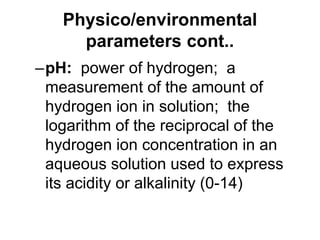 Physico/environmental
parameters cont..
–pH: power of hydrogen; a
measurement of the amount of
hydrogen ion in solution; the
logarithm of the reciprocal of the
hydrogen ion concentration in an
aqueous solution used to express
its acidity or alkalinity (0-14)
 