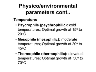Physico/environmental
parameters cont..
– Temperature:
• Psycrophile (psychrophilic): cold
temperatures; Optimal growth at 15o to
20oC
• Mesophile (mesophilic): moderate
temperatures; Optimal growth at 20o to
45oC
• Thermophile (thermophilic): elevated
temperatures; Optimal growth at 50o to
70oC
 