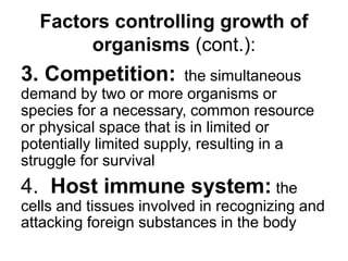 Factors controlling growth of
organisms (cont.):
3. Competition: the simultaneous
demand by two or more organisms or
species for a necessary, common resource
or physical space that is in limited or
potentially limited supply, resulting in a
struggle for survival
4. Host immune system: the
cells and tissues involved in recognizing and
attacking foreign substances in the body
 