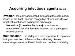 Acquiring infectious agents (cont.)
Invasion: the entry and spread throughout the cells and/or
tissues of the host; specific recognition of receptor sites on
target cells enhances pathogenic advantage
Invasins (invasive factors): structures or
macromolecules that facilitate invasion by a pathogenic
microorganism
Multiplication: the ability of a microorganism to reproduce
during an infection; influenced by underlying disease,
immunologic status, antibiotic treatment, nutrient availability
 