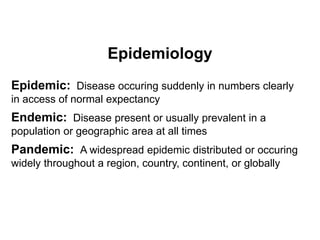 Epidemiology
Epidemic: Disease occuring suddenly in numbers clearly
in access of normal expectancy
Endemic: Disease present or usually prevalent in a
population or geographic area at all times
Pandemic: A widespread epidemic distributed or occuring
widely throughout a region, country, continent, or globally
 