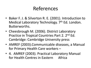 References
• Baker F. J. & Silverton R. E. (2001). Introduction to
Medical Laboratory Technology. 7th Ed. London.
Butterworths.
• Cheesbrough M. (2006). District Laboratory
Practice in Tropical Countries Part 2. 2nd Ed.
Cambridge: Cambridge University press
• AMREF (2003).Communicable diseases, a Manual
for Primary Health Care workers –
• 4. AMREF (2003). Practical Laboratory Manual
for Health Centres in Eastern Africa
 