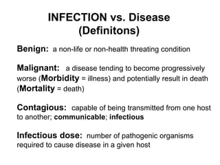 INFECTION vs. Disease
(Definitons)
Benign: a non-life or non-health threating condition
Malignant: a disease tending to become progressively
worse (Morbidity = illness) and potentially result in death
(Mortality = death)
Contagious: capable of being transmitted from one host
to another; communicable; infectious
Infectious dose: number of pathogenic organisms
required to cause disease in a given host
 