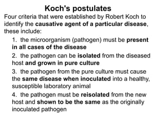 Koch's postulates
Four criteria that were established by Robert Koch to
identify the causative agent of a particular disease,
these include:
1. the microorganism (pathogen) must be present
in all cases of the disease
2. the pathogen can be isolated from the diseased
host and grown in pure culture
3. the pathogen from the pure culture must cause
the same disease when inoculated into a healthy,
susceptible laboratory animal
4. the pathogen must be reisolated from the new
host and shown to be the same as the originally
inoculated pathogen
 