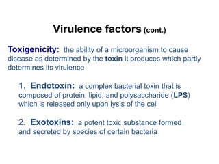 Virulence factors (cont.)
Toxigenicity: the ability of a microorganism to cause
disease as determined by the toxin it produces which partly
determines its virulence
1. Endotoxin: a complex bacterial toxin that is
composed of protein, lipid, and polysaccharide (LPS)
which is released only upon lysis of the cell
2. Exotoxins: a potent toxic substance formed
and secreted by species of certain bacteria
 