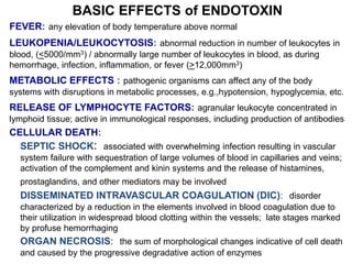 BASIC EFFECTS of ENDOTOXIN
FEVER: any elevation of body temperature above normal
LEUKOPENIA/LEUKOCYTOSIS: abnormal reduction in number of leukocytes in
blood, (<5000/mm3) / abnormally large number of leukocytes in blood, as during
hemorrhage, infection, inflammation, or fever (>12,000mm3)
METABOLIC EFFECTS : pathogenic organisms can affect any of the body
systems with disruptions in metabolic processes, e.g.,hypotension, hypoglycemia, etc.
RELEASE OF LYMPHOCYTE FACTORS: agranular leukocyte concentrated in
lymphoid tissue; active in immunological responses, including production of antibodies
CELLULAR DEATH:
SEPTIC SHOCK: associated with overwhelming infection resulting in vascular
system failure with sequestration of large volumes of blood in capillaries and veins;
activation of the complement and kinin systems and the release of histamines,
prostaglandins, and other mediators may be involved
DISSEMINATED INTRAVASCULAR COAGULATION (DIC): disorder
characterized by a reduction in the elements involved in blood coagulation due to
their utilization in widespread blood clotting within the vessels; late stages marked
by profuse hemorrhaging
ORGAN NECROSIS: the sum of morphological changes indicative of cell death
and caused by the progressive degradative action of enzymes
 
